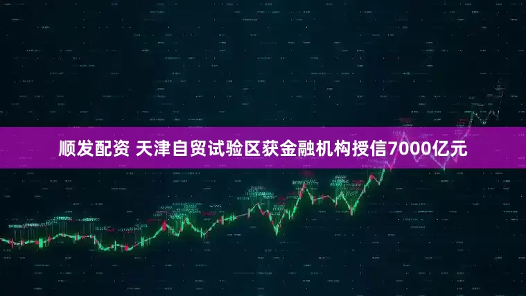 顺发配资 天津自贸试验区获金融机构授信7000亿元