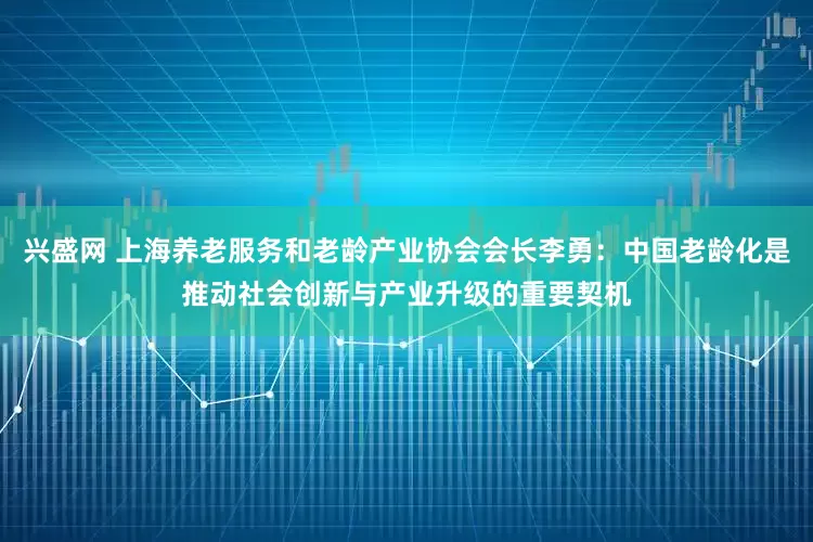 兴盛网 上海养老服务和老龄产业协会会长李勇：中国老龄化是推动社会创新与产业升级的重要契机