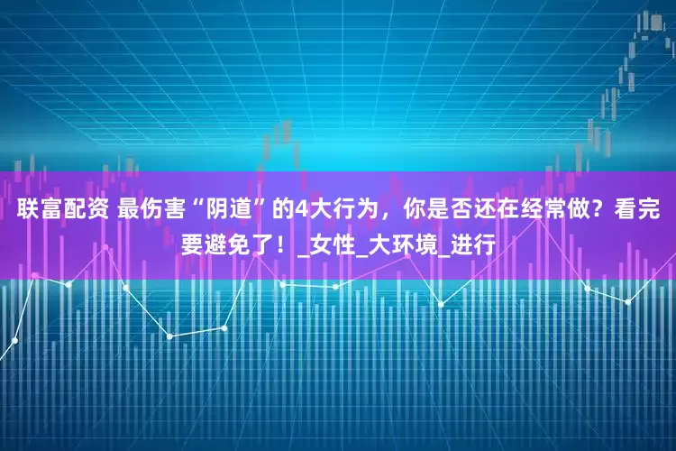 联富配资 最伤害“阴道”的4大行为，你是否还在经常做？看完要避免了！_女性_大环境_进行
