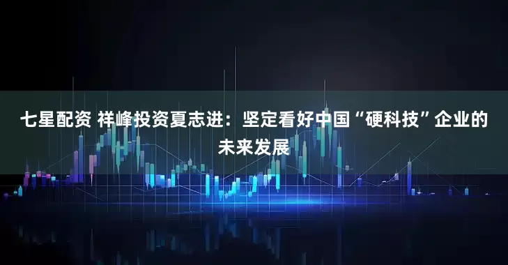 七星配资 祥峰投资夏志进：坚定看好中国“硬科技”企业的未来发展