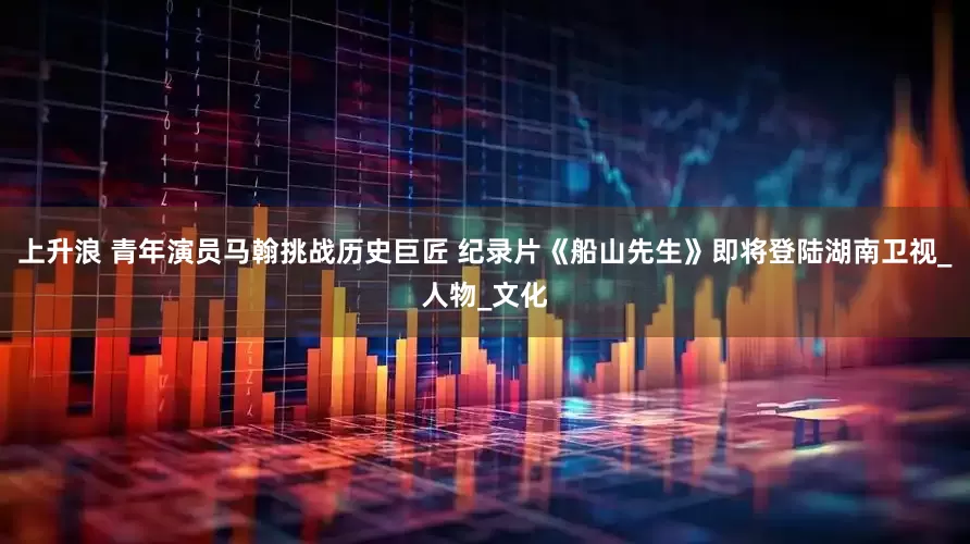 上升浪 青年演员马翰挑战历史巨匠 纪录片《船山先生》即将登陆湖南卫视_人物_文化