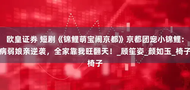 欧皇证券 短剧《锦鲤萌宝闹京都》京都团宠小锦鲤：病弱娘亲逆袭，全家靠我旺翻天！_顾笙姿_颜如玉_椅子