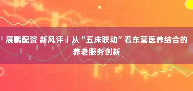 展鹏配资 新风评丨从“五床联动”看东营医养结合的养老服务创新