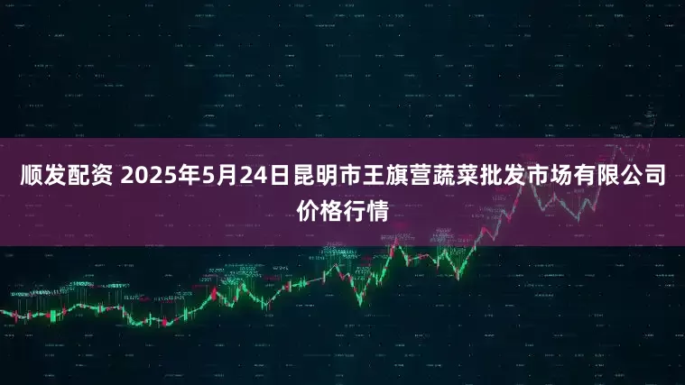 顺发配资 2025年5月24日昆明市王旗营蔬菜批发市场有限公司价格行情