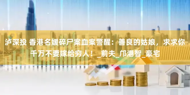 泸深投 香港名媛碎尸案血案警醒：善良的姑娘，求求你千万不要嫁给穷人！_前夫_邝港智_豪宅