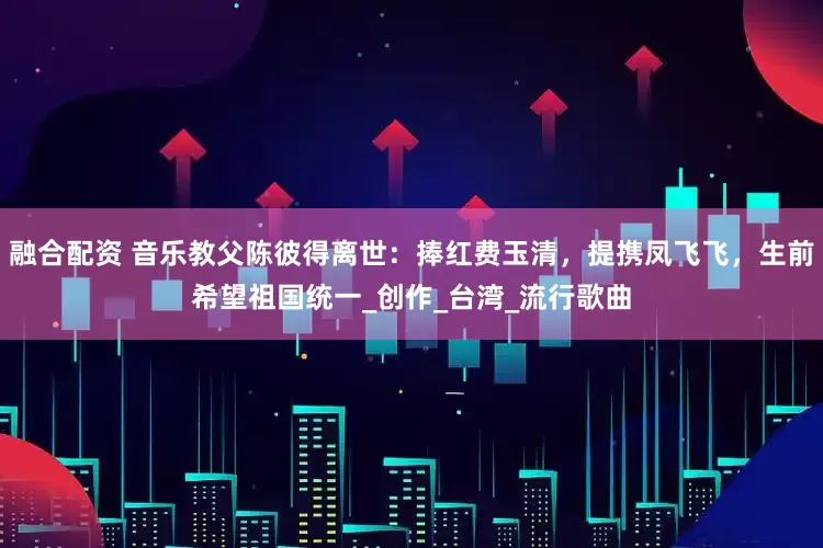 融合配资 音乐教父陈彼得离世：捧红费玉清，提携凤飞飞，生前希望祖国统一_创作_台湾_流行歌曲