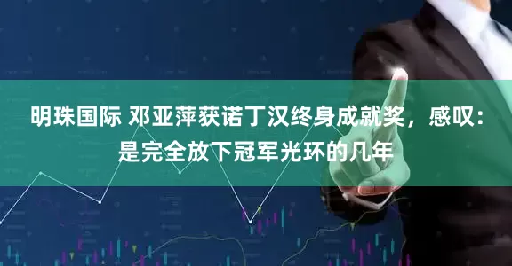 明珠国际 邓亚萍获诺丁汉终身成就奖，感叹：是完全放下冠军光环的几年