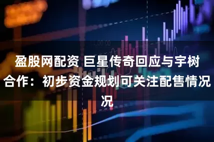盈股网配资 巨星传奇回应与宇树合作：初步资金规划可关注配售情况