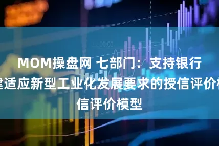 MOM操盘网 七部门：支持银行构建适应新型工业化发展要求的授信评价模型