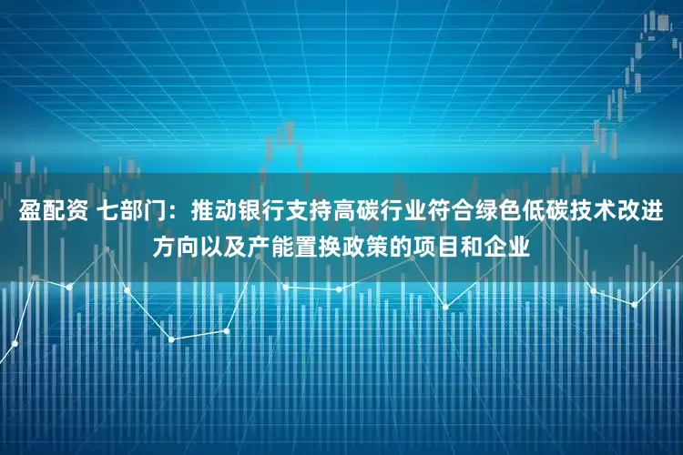 盈配资 七部门：推动银行支持高碳行业符合绿色低碳技术改进方向以及产能置换政策的项目和企业