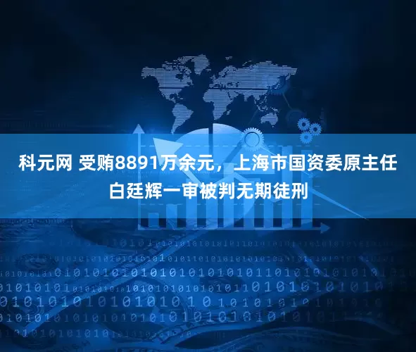 科元网 受贿8891万余元，上海市国资委原主任白廷辉一审被判无期徒刑