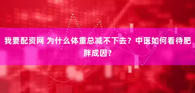 我要配资网 为什么体重总减不下去？中医如何看待肥胖成因？
