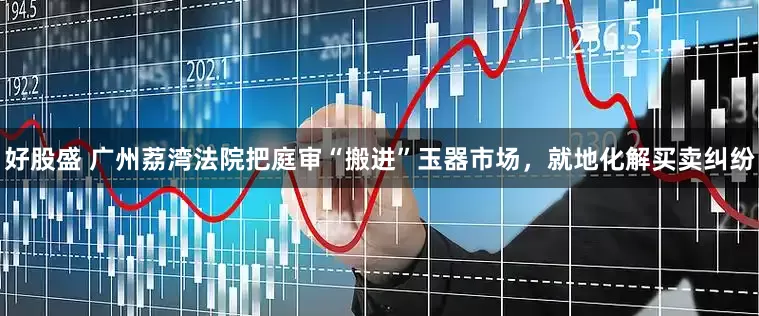 好股盛 广州荔湾法院把庭审“搬进”玉器市场，就地化解买卖纠纷