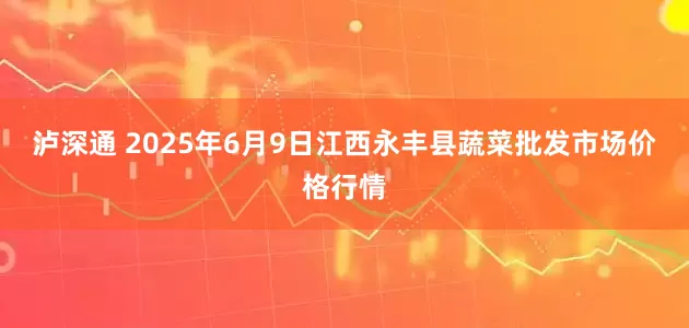 泸深通 2025年6月9日江西永丰县蔬菜批发市场价格行情