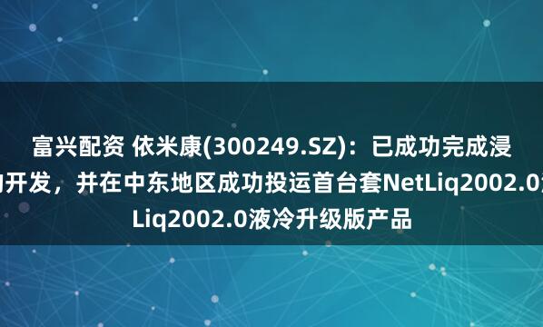 富兴配资 依米康(300249.SZ)：已成功完成浸没式液冷产品的开发，并在中东地区成功投运首台套NetLiq2002.0液冷升级版产品